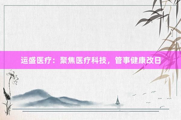 运盛医疗：聚焦医疗科技，管事健康改日